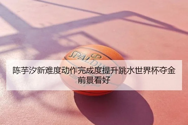 陈芋汐新难度动作完成度提升跳水世界杯夺金前景看好