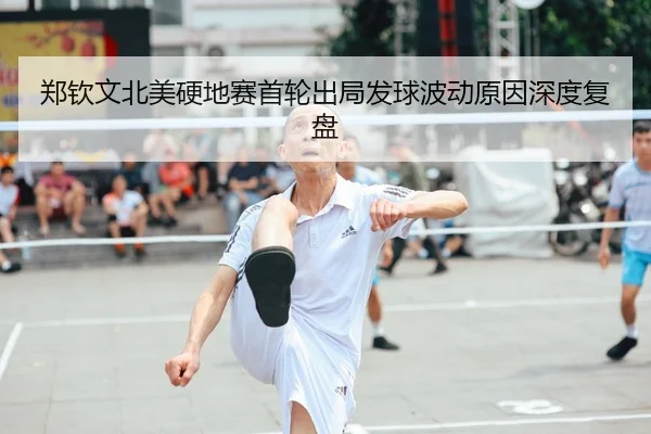 郑钦文北美硬地赛首轮出局发球波动原因深度复盘