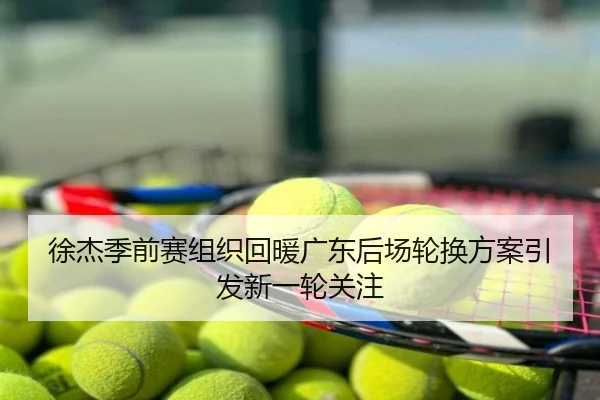 徐杰季前赛组织回暖广东后场轮换方案引发新一轮关注