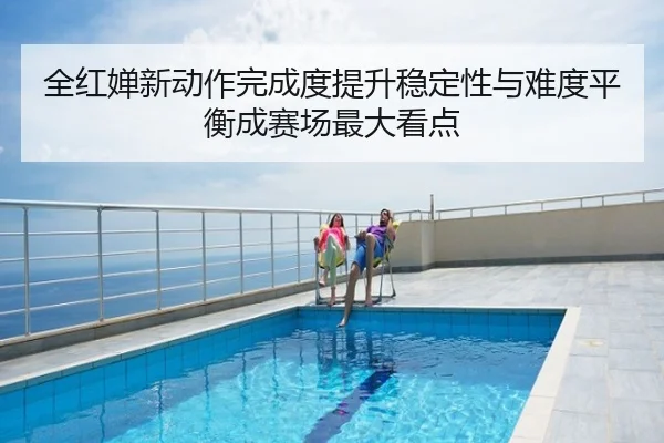 全红婵新动作完成度提升稳定性与难度平衡成赛场最大看点