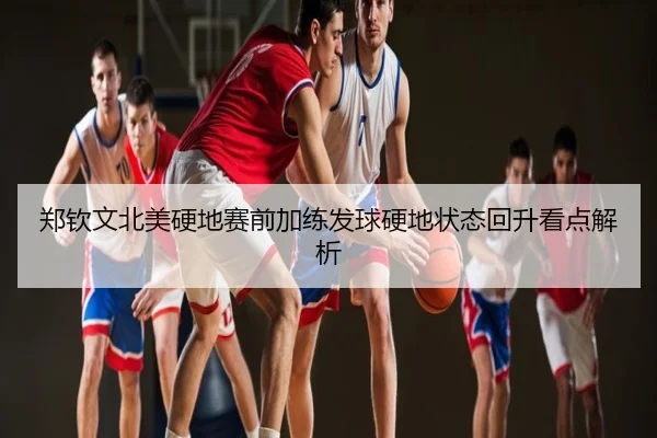郑钦文北美硬地赛前加练发球硬地状态回升看点解析