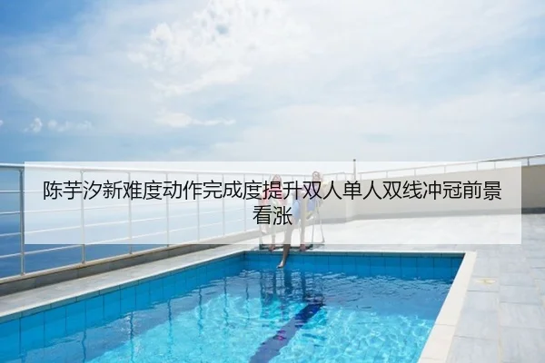 陈芋汐新难度动作完成度提升双人单人双线冲冠前景看涨