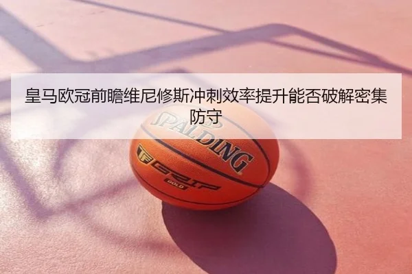 皇马欧冠前瞻维尼修斯冲刺效率提升能否破解密集防守