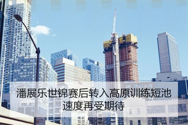 潘展乐世锦赛后转入高原训练短池速度再受期待