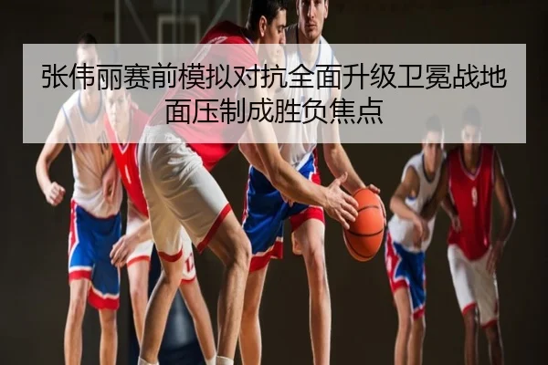 张伟丽赛前模拟对抗全面升级卫冕战地面压制成胜负焦点